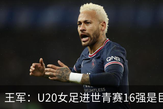 王军：U20女足进世青赛16强是巨大进步，若备战周期更长会更好